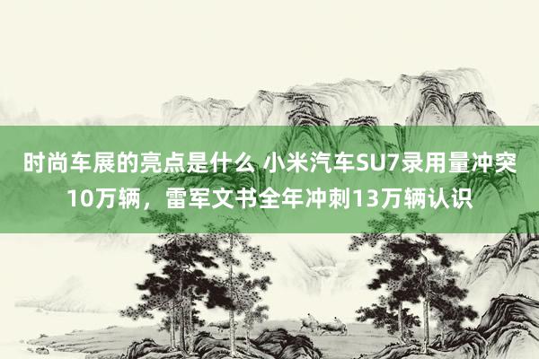 时尚车展的亮点是什么 小米汽车SU7录用量冲突10万辆，雷军文书全年冲刺13万辆认识