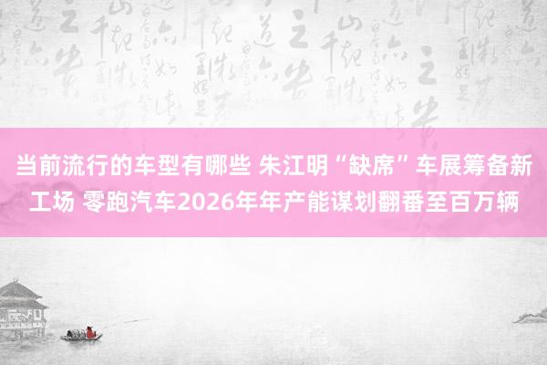 当前流行的车型有哪些 朱江明“缺席”车展筹备新工场 零跑汽车2026年年产能谋划翻番至百万辆