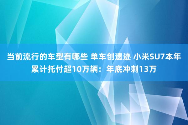 当前流行的车型有哪些 单车创遗迹 小米SU7本年累计托付超10万辆：年底冲刺13万