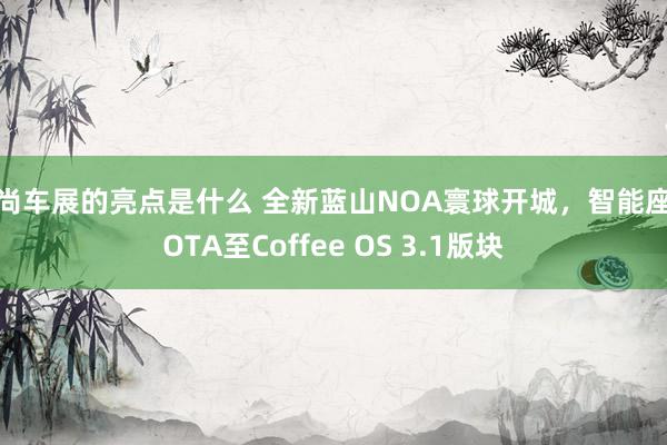 时尚车展的亮点是什么 全新蓝山NOA寰球开城，智能座舱OTA至Coffee OS 3.1版块