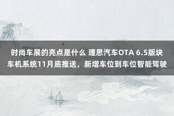 时尚车展的亮点是什么 理思汽车OTA 6.5版块车机系统11月底推送，新增车位到车位智能驾驶