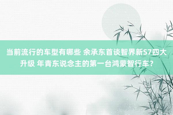 当前流行的车型有哪些 余承东首谈智界新S7四大升级 年青东说念主的第一台鸿蒙智行车？