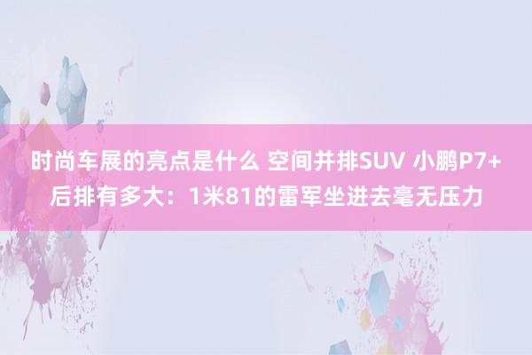 时尚车展的亮点是什么 空间并排SUV 小鹏P7+后排有多大：1米81的雷军坐进去毫无压力