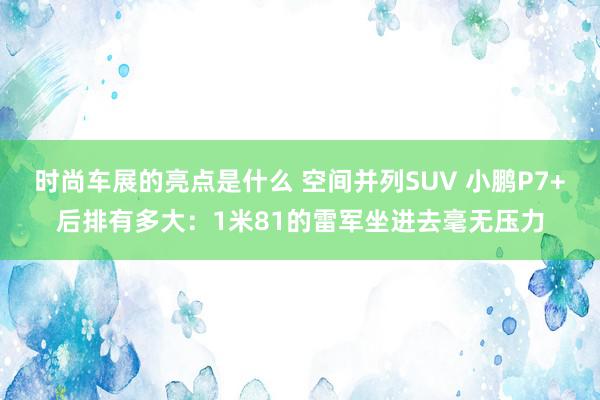 时尚车展的亮点是什么 空间并列SUV 小鹏P7+后排有多大：1米81的雷军坐进去毫无压力