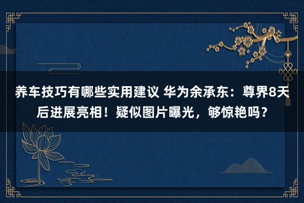 养车技巧有哪些实用建议 华为余承东：尊界8天后进展亮相！疑似图片曝光，够惊艳吗？