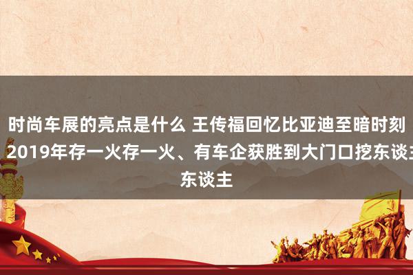 时尚车展的亮点是什么 王传福回忆比亚迪至暗时刻：2019年存一火存一火、有车企获胜到大门口挖东谈主