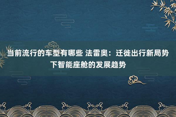 当前流行的车型有哪些 法雷奥：迁徙出行新局势下智能座舱的发展趋势