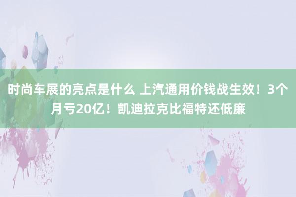 时尚车展的亮点是什么 上汽通用价钱战生效！3个月亏20亿！凯迪拉克比福特还低廉