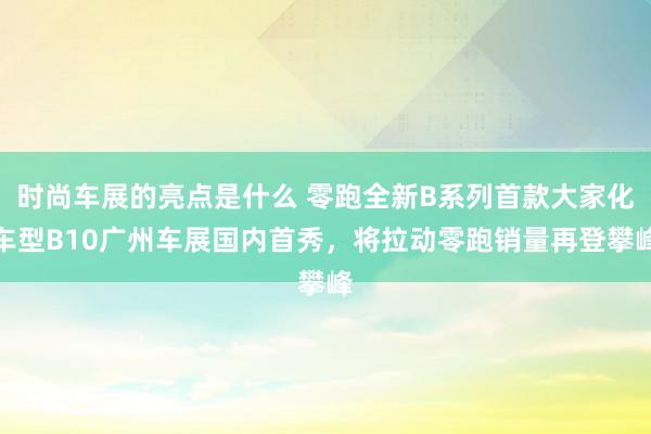 时尚车展的亮点是什么 零跑全新B系列首款大家化车型B10广州车展国内首秀，将拉动零跑销量再登攀峰