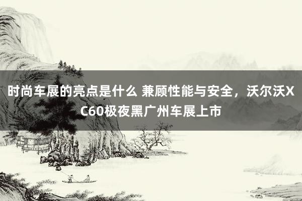 时尚车展的亮点是什么 兼顾性能与安全，沃尔沃XC60极夜黑广州车展上市