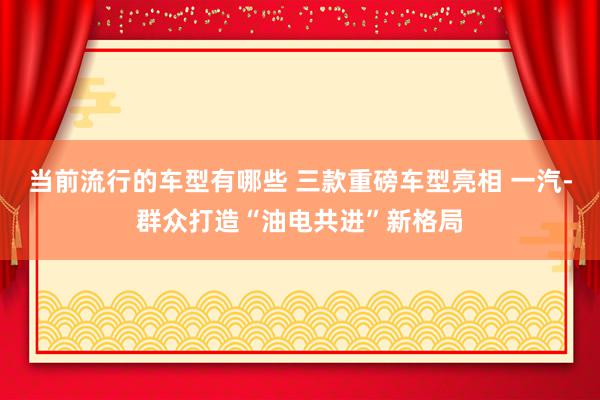 当前流行的车型有哪些 三款重磅车型亮相 一汽-群众打造“油电共进”新格局