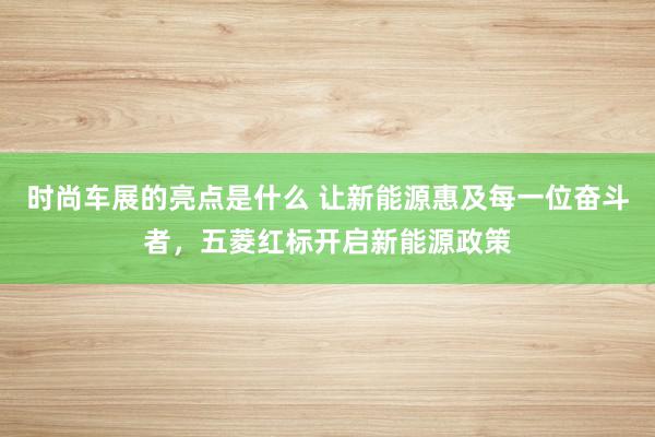 时尚车展的亮点是什么 让新能源惠及每一位奋斗者，五菱红标开启新能源政策