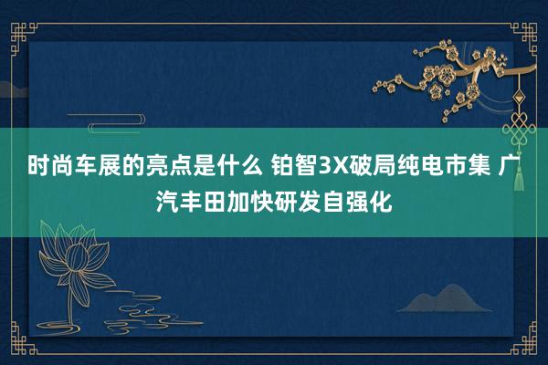 时尚车展的亮点是什么 铂智3X破局纯电市集 广汽丰田加快研发自强化