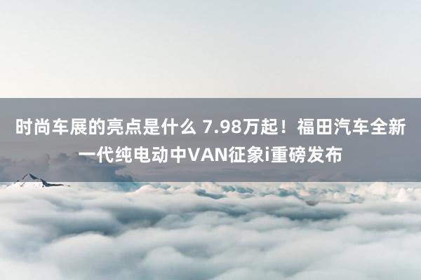 时尚车展的亮点是什么 7.98万起！福田汽车全新一代纯电动中VAN征象i重磅发布