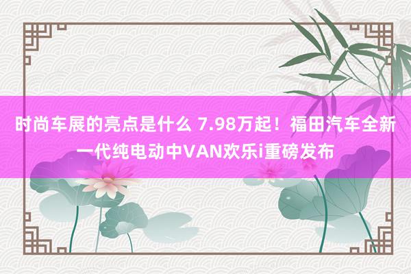 时尚车展的亮点是什么 7.98万起！福田汽车全新一代纯电动中VAN欢乐i重磅发布