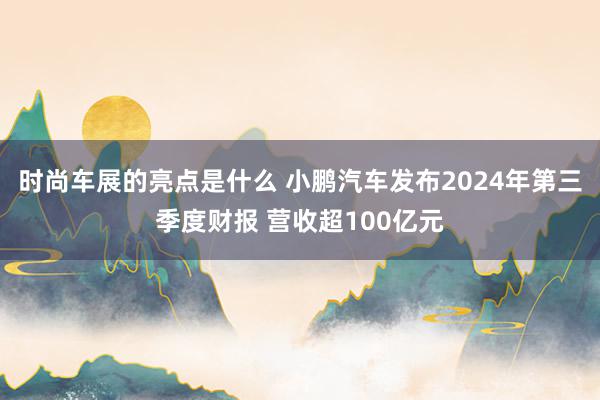 时尚车展的亮点是什么 小鹏汽车发布2024年第三季度财报 营收超100亿元