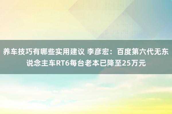 养车技巧有哪些实用建议 李彦宏：百度第六代无东说念主车RT6每台老本已降至25万元