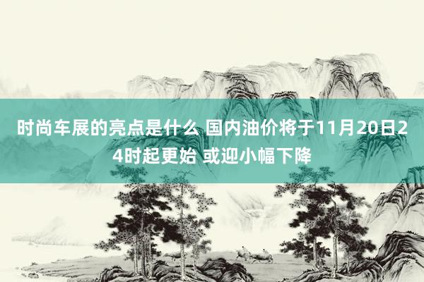 时尚车展的亮点是什么 国内油价将于11月20日24时起更始 或迎小幅下降