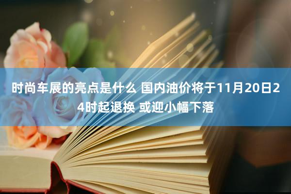 时尚车展的亮点是什么 国内油价将于11月20日24时起退换 或迎小幅下落