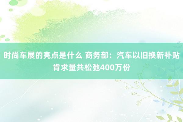 时尚车展的亮点是什么 商务部：汽车以旧换新补贴肯求量共松弛400万份