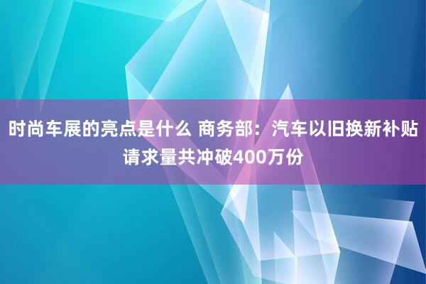 时尚车展的亮点是什么 商务部：汽车以旧换新补贴请求量共冲破400万份