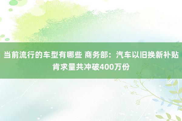 当前流行的车型有哪些 商务部：汽车以旧换新补贴肯求量共冲破400万份