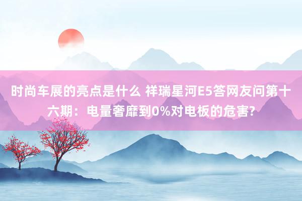 时尚车展的亮点是什么 祥瑞星河E5答网友问第十六期：电量奢靡到0%对电板的危害?