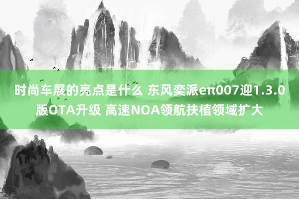 时尚车展的亮点是什么 东风奕派eπ007迎1.3.0版OTA升级 高速NOA领航扶植领域扩大