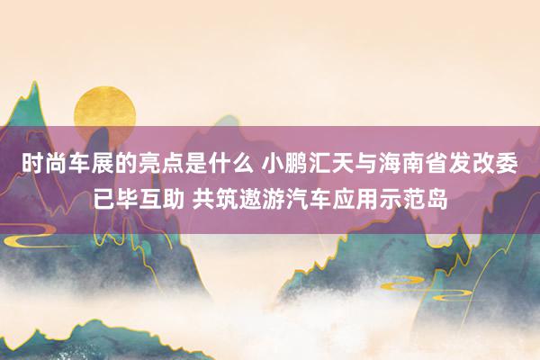 时尚车展的亮点是什么 小鹏汇天与海南省发改委已毕互助 共筑遨游汽车应用示范岛