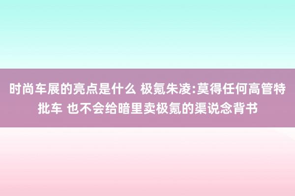 时尚车展的亮点是什么 极氪朱凌:莫得任何高管特批车 也不会给暗里卖极氪的渠说念背书