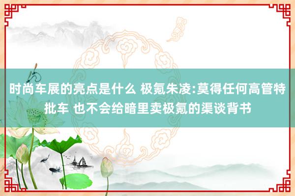 时尚车展的亮点是什么 极氪朱凌:莫得任何高管特批车 也不会给暗里卖极氪的渠谈背书