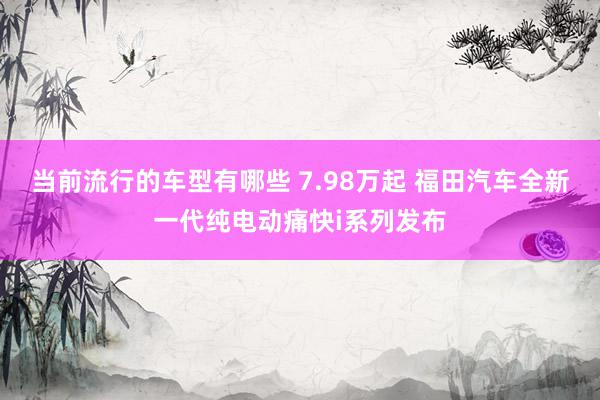 当前流行的车型有哪些 7.98万起 福田汽车全新一代纯电动痛快i系列发布