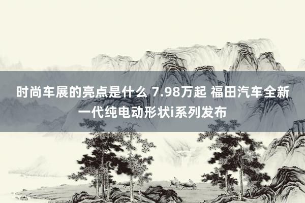 时尚车展的亮点是什么 7.98万起 福田汽车全新一代纯电动形状i系列发布