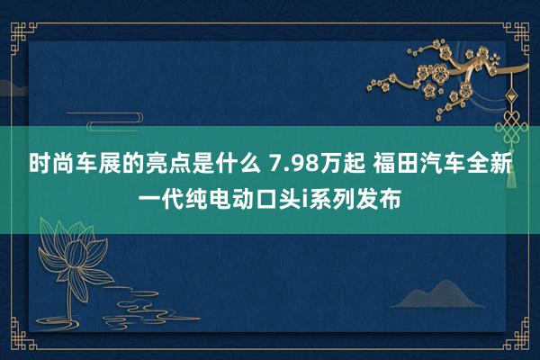 时尚车展的亮点是什么 7.98万起 福田汽车全新一代纯电动口头i系列发布