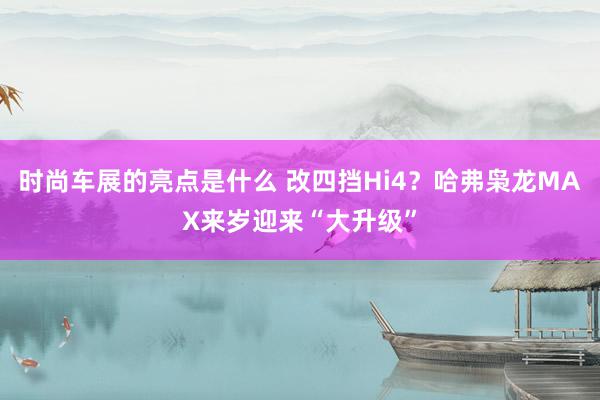 时尚车展的亮点是什么 改四挡Hi4？哈弗枭龙MAX来岁迎来“大升级”